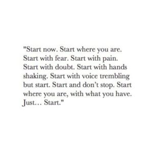 Start now. Start where you are. Start with fear. Start with pain. Start with doubt. Start with hands shaking...Just start.